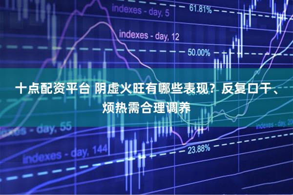 十点配资平台 阴虚火旺有哪些表现？反复口干、烦热需合理调养