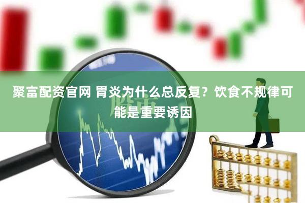 聚富配资官网 胃炎为什么总反复？饮食不规律可能是重要诱因
