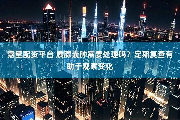 嘉垦配资平台 胰腺囊肿需要处理吗？定期复查有助于观察变化