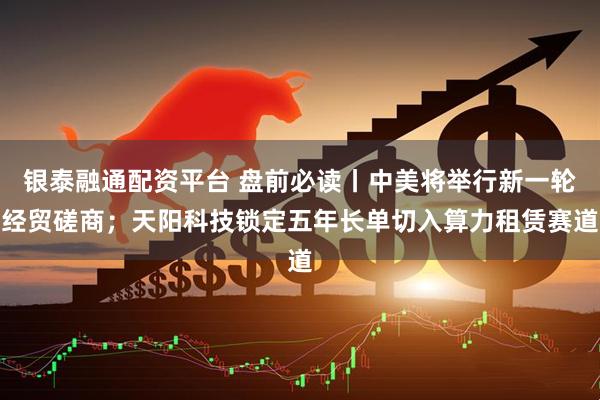 银泰融通配资平台 盘前必读丨中美将举行新一轮经贸磋商；天阳科技锁定五年长单切入算力租赁赛道