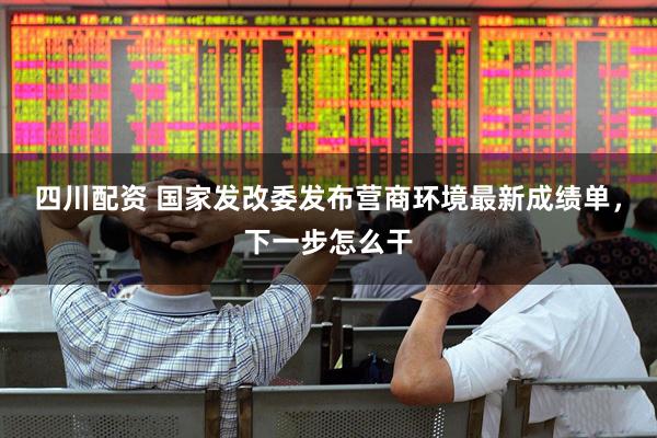 四川配资 国家发改委发布营商环境最新成绩单，下一步怎么干