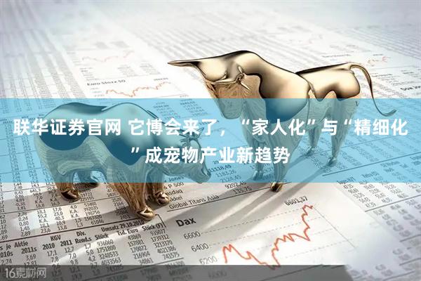 联华证券官网 它博会来了，“家人化”与“精细化”成宠物产业新趋势
