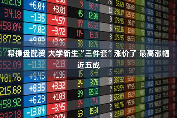 帮操盘配资 大学新生“三件套”涨价了 最高涨幅近五成