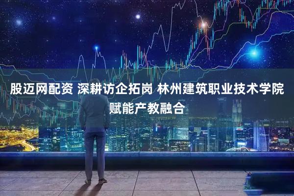 股迈网配资 深耕访企拓岗 林州建筑职业技术学院赋能产教融合