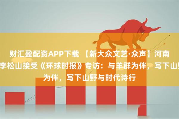财汇盈配资APP下载 【新大众文艺·众声】河南“牧羊诗人”李松山接受《环球时报》专访：与羊群为伴，写下山野与时代诗行