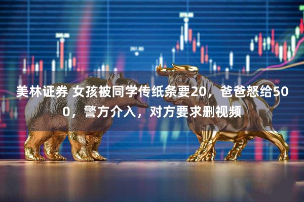 美林证券 女孩被同学传纸条要20，爸爸怒给500，警方介入，对方要求删视频