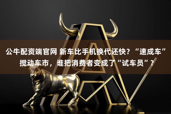 公牛配资端官网 新车比手机换代还快？“速成车” 搅动车市，谁把消费者变成了“试车员”？