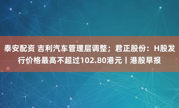 泰安配资 吉利汽车管理层调整；君正股份：H股发行价格最高不超过102.80港元丨港股早报