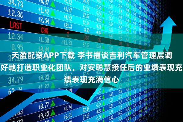 天盈配资APP下载 李书福谈吉利汽车管理层调整：更好地打造职业化团队，对安聪慧接任后的业绩表现充满信心