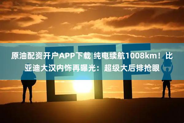 原油配资开户APP下载 纯电续航1008km!比亚迪大汉内饰再曝光:超级大后排抢眼