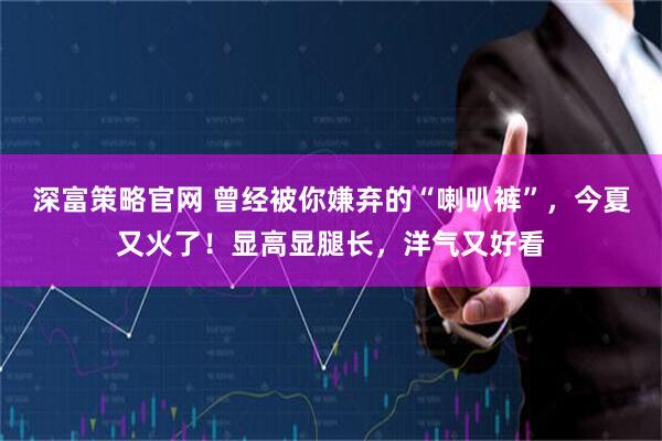 深富策略官网 曾经被你嫌弃的“喇叭裤”，今夏又火了！显高显腿长，洋气又好看